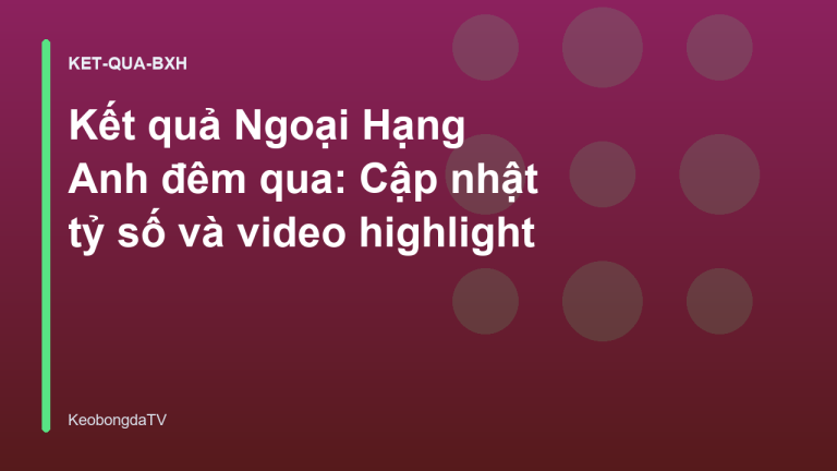 Kết quả Ngoại Hạng Anh đêm qua: Cập nhật tỷ số và video highlight