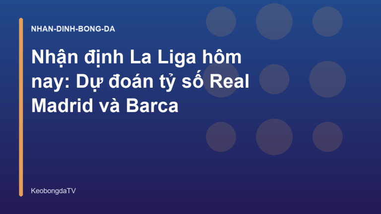 Nhận định La Liga hôm nay: Dự đoán tỷ số Real Madrid và Barca