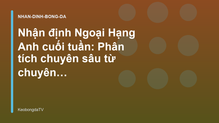 Nhận định Ngoại Hạng Anh cuối tuần: Phân tích chuyên sâu từ chuyên gia - KeobongdaTV