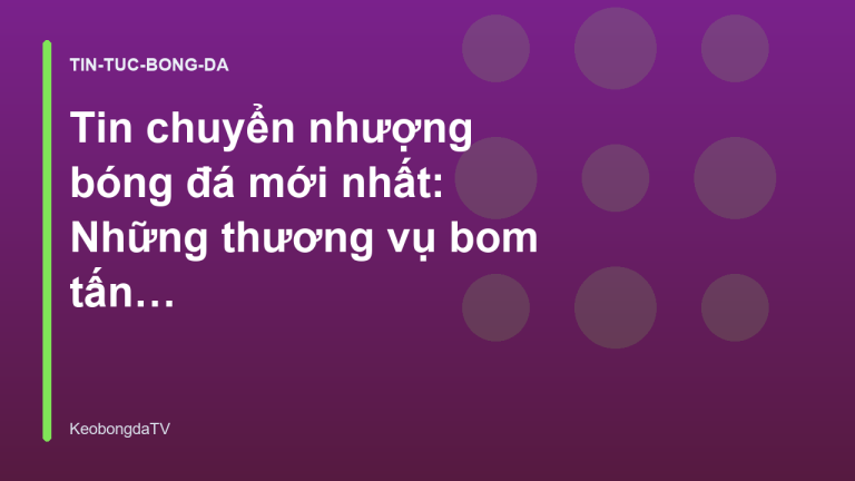 Tin chuyển nhượng bóng đá mới nhất: Những thương vụ bom tấn đáng chú ý