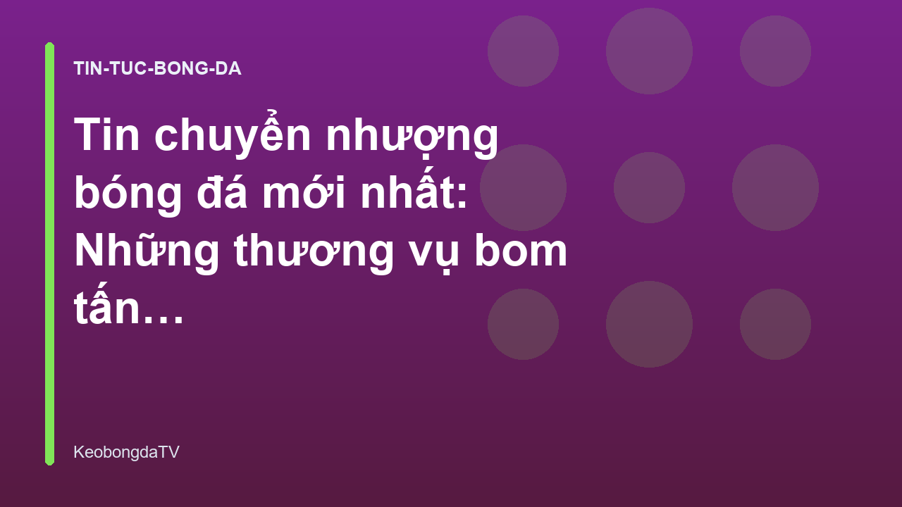 Tin chuyển nhượng bóng đá mới nhất: Những thương vụ bom tấn đáng chú ý